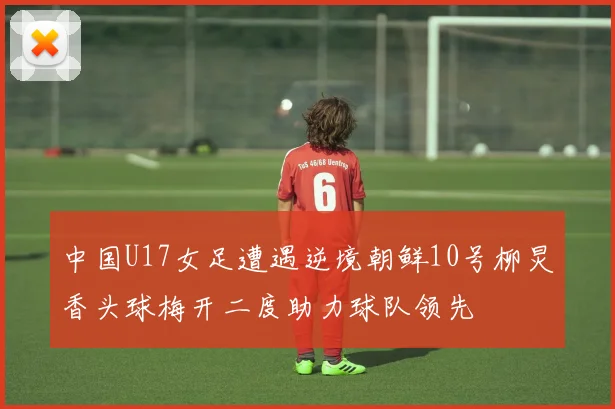 中国U17女足遭遇逆境朝鲜10号柳炅香头球梅开二度助力球队领先