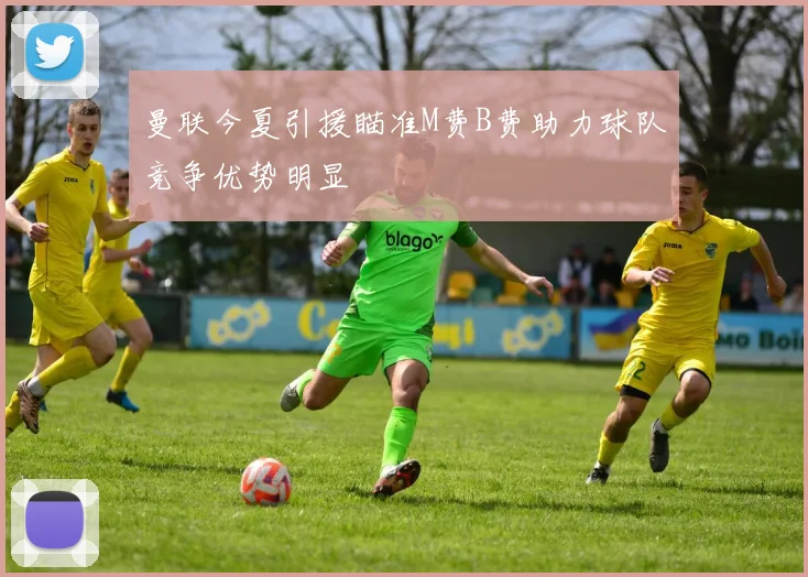 曼联今夏引援瞄准M费B费助力球队竞争优势明显
