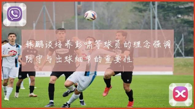 韩鹏谈培养彭啸等球员的理念强调防守与出球细节的重要性