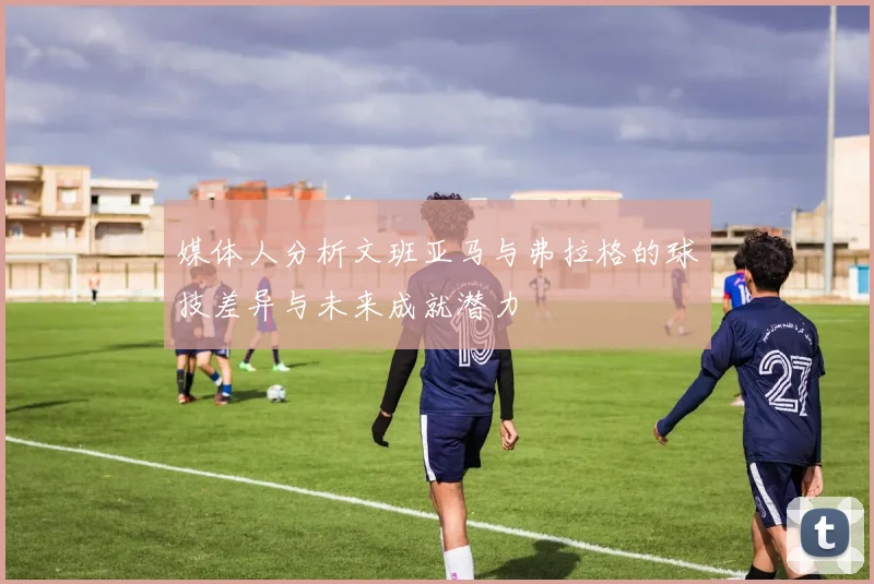 媒体人分析文班亚马与弗拉格的球技差异与未来成就潜力