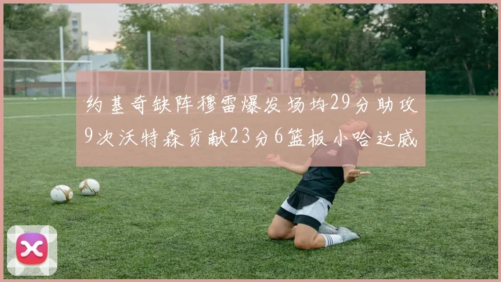 约基奇缺阵穆雷爆发场均29分助攻9次沃特森贡献23分6篮板小哈达威也有17分表现出色