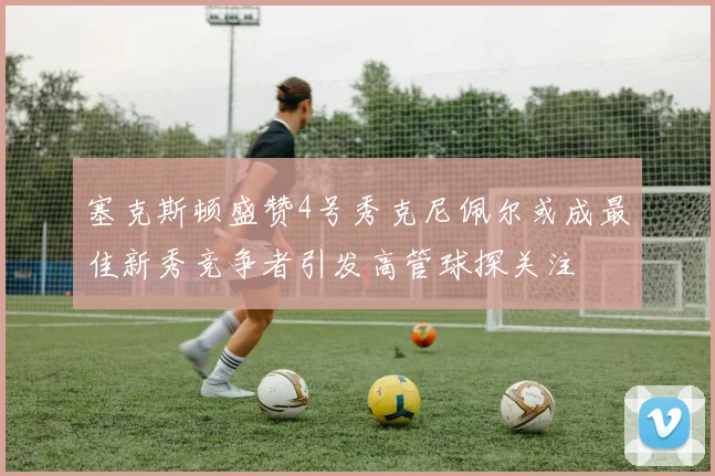 塞克斯顿盛赞4号秀克尼佩尔或成最佳新秀竞争者引发高管球探关注