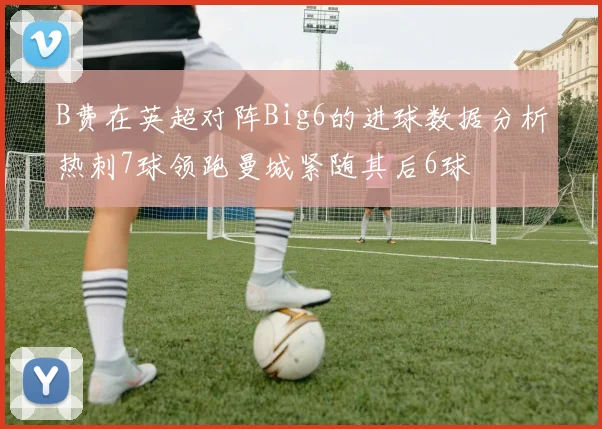 B费在英超对阵Big6的进球数据分析热刺7球领跑曼城紧随其后6球