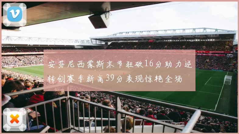 安芬尼西蒙斯末节狂砍16分助力逆转创赛季新高39分表现惊艳全场