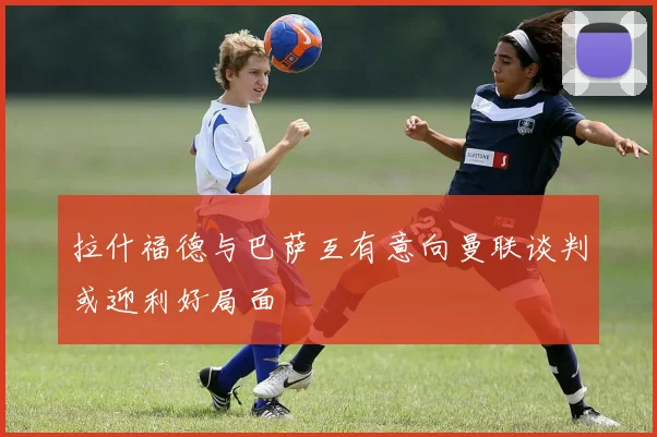 拉什福德与巴萨互有意向曼联谈判或迎利好局面