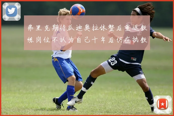弗里克期待瓜迪奥拉休整后重返教练岗位不认为自己十年后仍在执教
