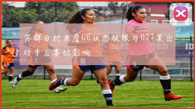 苏群分析老詹G6状态极限与077复出对季后赛的影响