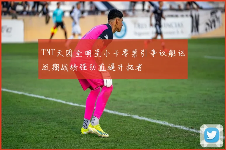 TNT天团全明星小卡零票引争议船记近期战绩强劲直逼开拓者
