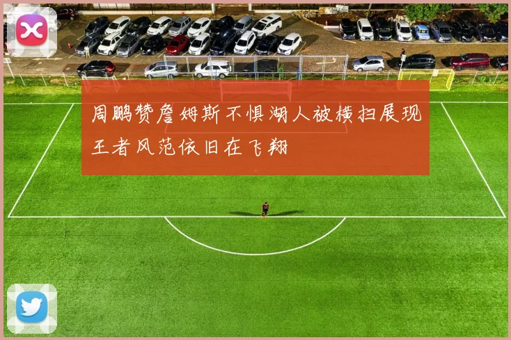 周鹏赞詹姆斯不惧湖人被横扫展现王者风范依旧在飞翔