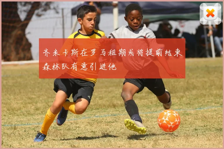 齐米卡斯在罗马租期或将提前结束森林队有意引进他