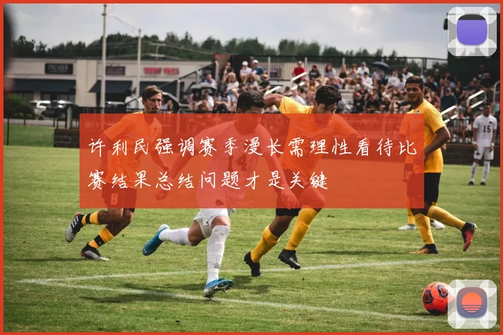 许利民强调赛季漫长需理性看待比赛结果总结问题才是关键