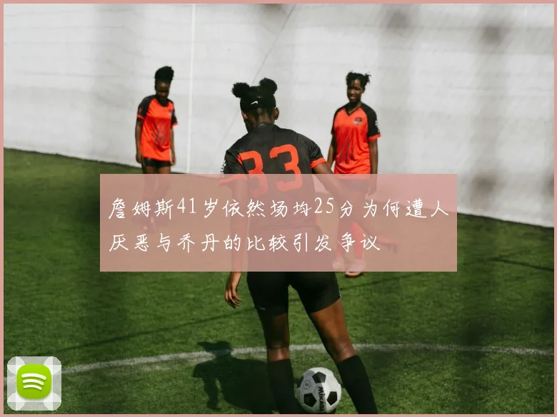 詹姆斯41岁依然场均25分为何遭人厌恶与乔丹的比较引发争议