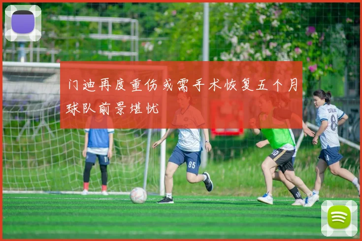 门迪再度重伤或需手术恢复五个月球队前景堪忧