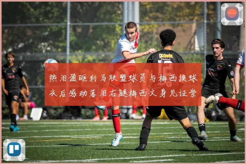 热泪盈眶利马联盟球员与梅西换球衣后感动落泪右腿梅西文身见证崇拜之情