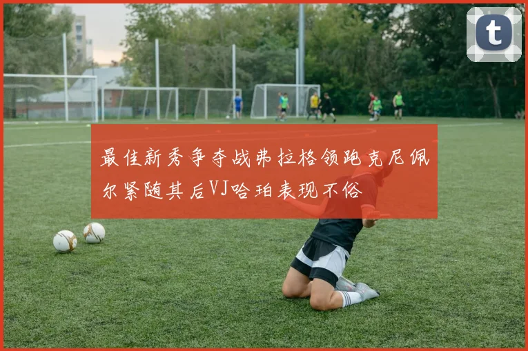最佳新秀争夺战弗拉格领跑克尼佩尔紧随其后VJ哈珀表现不俗