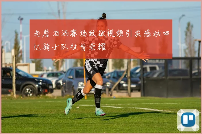 老詹泪洒赛场致敬视频引发感动回忆骑士队往昔荣耀