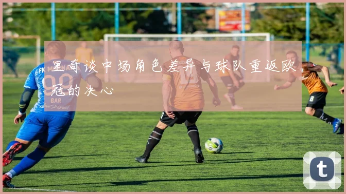 里奇谈中场角色差异与球队重返欧冠的决心