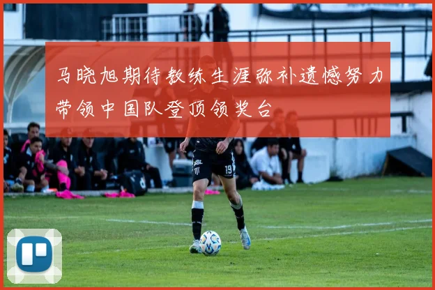 马晓旭期待教练生涯弥补遗憾努力带领中国队登顶领奖台