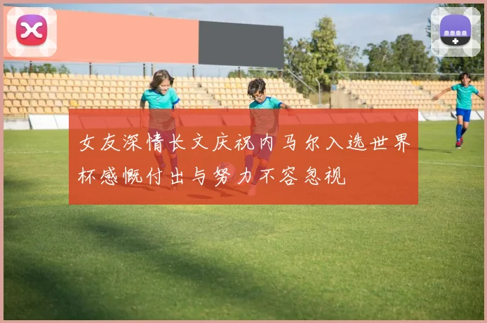 女友深情长文庆祝内马尔入选世界杯感慨付出与努力不容忽视