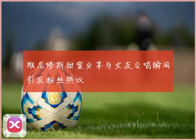 维尼修斯甜蜜分享与女友合唱瞬间引发粉丝热议